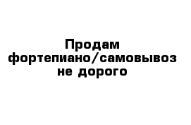 Продам фортепиано/самовывоз не дорого